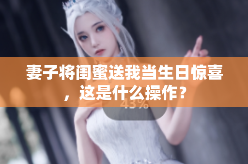 妻子将闺蜜送我当生日惊喜，这是什么操作？