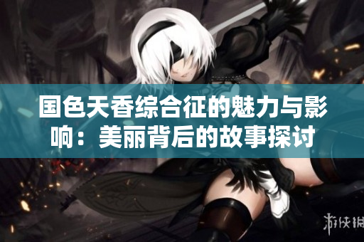国色天香综合征的魅力与影响：美丽背后的故事探讨