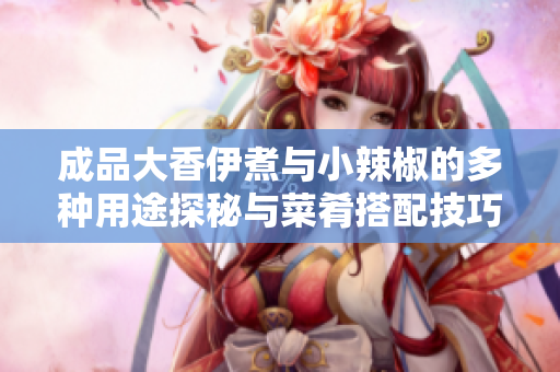 成品大香伊煮与小辣椒的多种用途探秘与菜肴搭配技巧