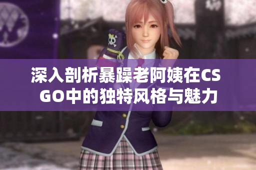 深入剖析暴躁老阿姨在CS GO中的独特风格与魅力