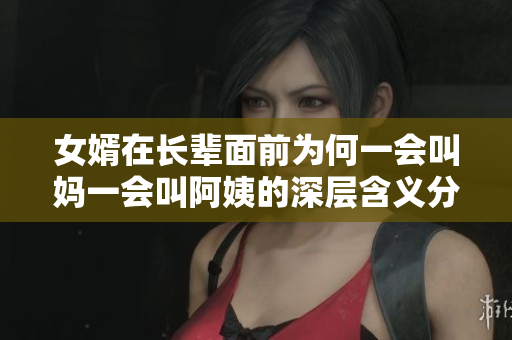 女婿在长辈面前为何一会叫妈一会叫阿姨的深层含义分析