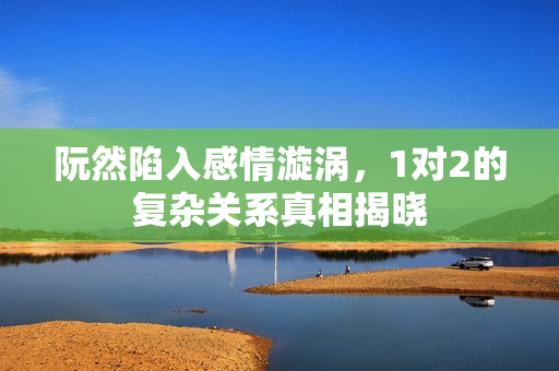 阮然陷入感情漩涡，1对2的复杂关系真相揭晓