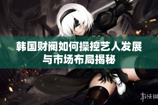 韩国财阀如何操控艺人发展与市场布局揭秘