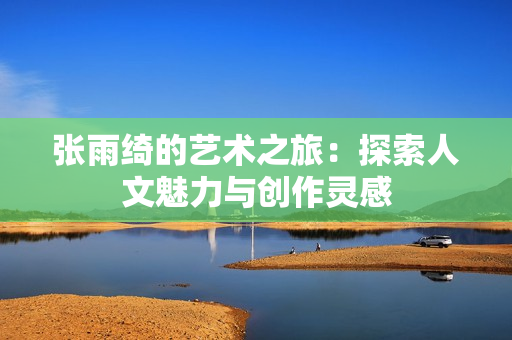 张雨绮的艺术之旅：探索人文魅力与创作灵感
