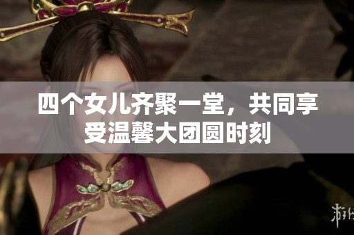 四个女儿齐聚一堂，共同享受温馨大团圆时刻