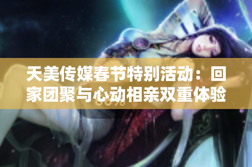 天美传媒春节特别活动：回家团聚与心动相亲双重体验