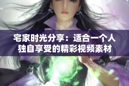 宅家时光分享：适合一个人独自享受的精彩视频素材
