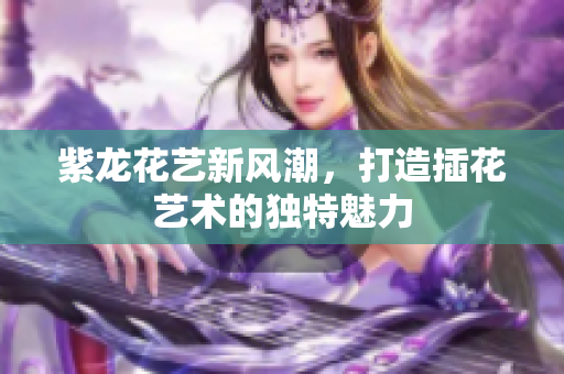 紫龙花艺新风潮，打造插花艺术的独特魅力