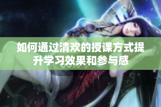 如何通过清欢的授课方式提升学习效果和参与感