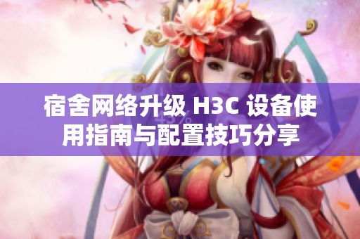 宿舍网络升级 H3C 设备使用指南与配置技巧分享