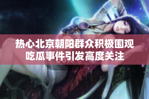 热心北京朝阳群众积极围观吃瓜事件引发高度关注