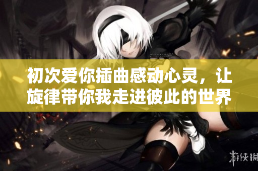 初次爱你插曲感动心灵，让旋律带你我走进彼此的世界