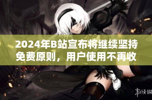 2024年B站宣布将继续坚持免费原则，用户使用不再收费