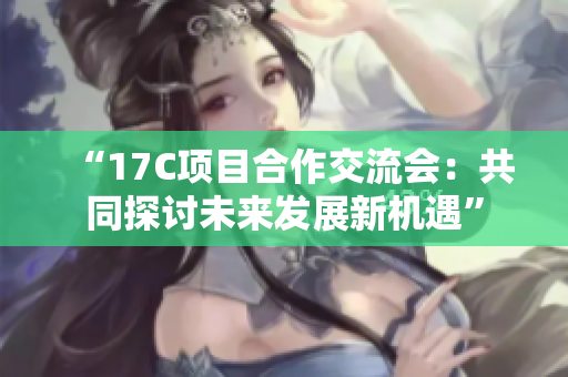 “17C项目合作交流会：共同探讨未来发展新机遇”