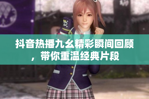 抖音热播九幺精彩瞬间回顾，带你重温经典片段