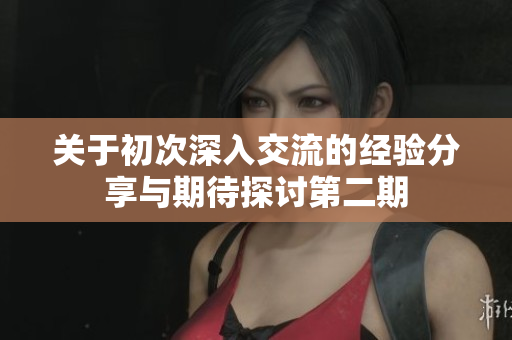 关于初次深入交流的经验分享与期待探讨第二期