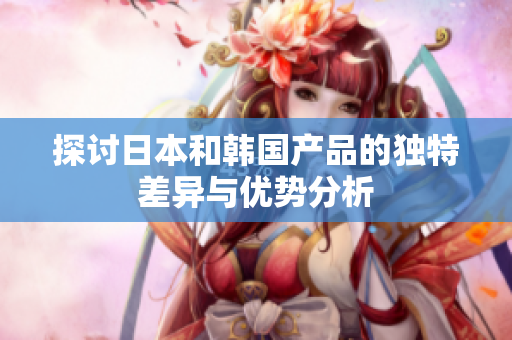 探讨日本和韩国产品的独特差异与优势分析