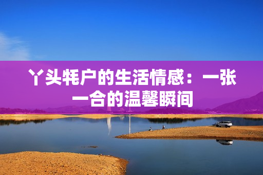 丫头牦户的生活情感：一张一合的温馨瞬间