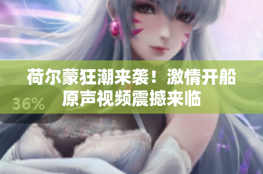 荷尔蒙狂潮来袭！激情开船原声视频震撼来临