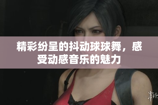 精彩纷呈的抖动球球舞，感受动感音乐的魅力