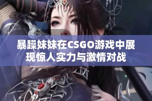 暴躁妹妹在CSGO游戏中展现惊人实力与激情对战
