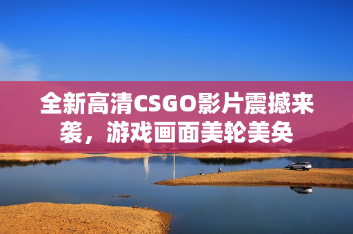 全新高清CSGO影片震撼来袭，游戏画面美轮美奂