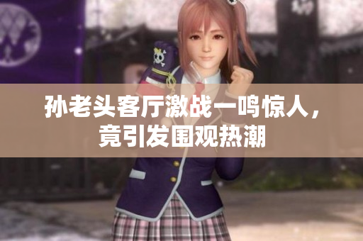 孙老头客厅激战一鸣惊人，竟引发围观热潮