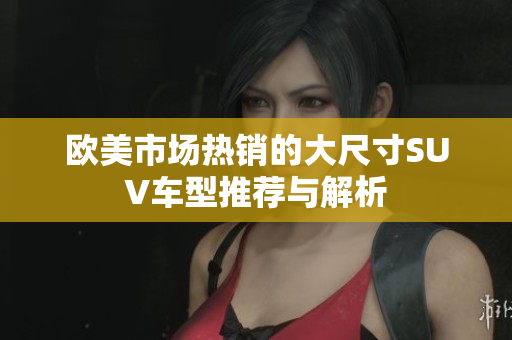 欧美市场热销的大尺寸SUV车型推荐与解析