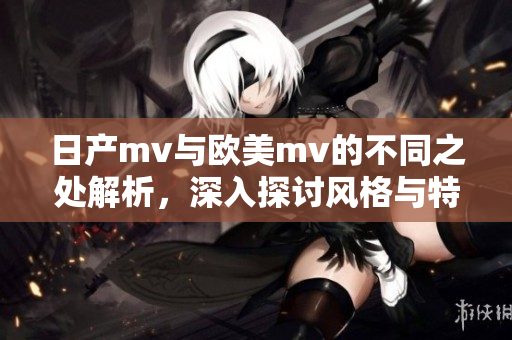 日产mv与欧美mv的不同之处解析，深入探讨风格与特色