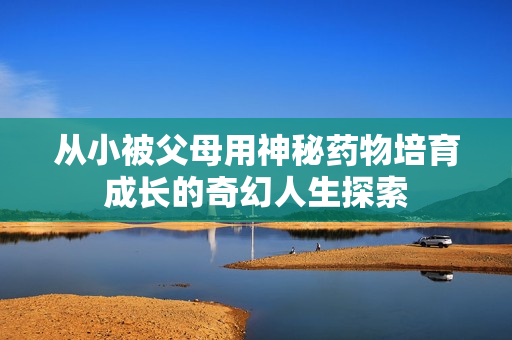 从小被父母用神秘药物培育成长的奇幻人生探索