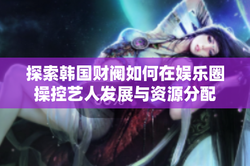 探索韩国财阀如何在娱乐圈操控艺人发展与资源分配