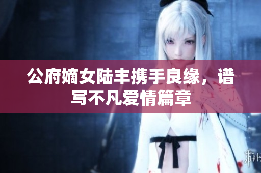 公府嫡女陆丰携手良缘，谱写不凡爱情篇章