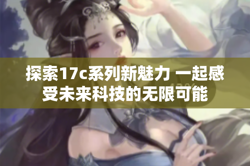 探索17c系列新魅力 一起感受未来科技的无限可能