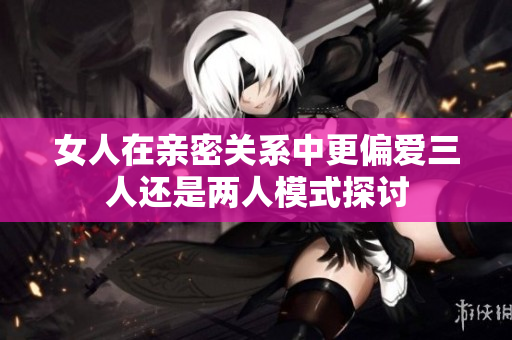 女人在亲密关系中更偏爱三人还是两人模式探讨
