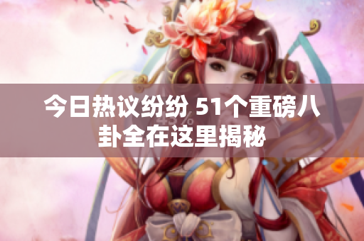 今日热议纷纷 51个重磅八卦全在这里揭秘