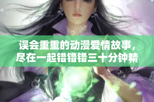 误会重重的动漫爱情故事，尽在一起错错错三十分钟精彩剧集