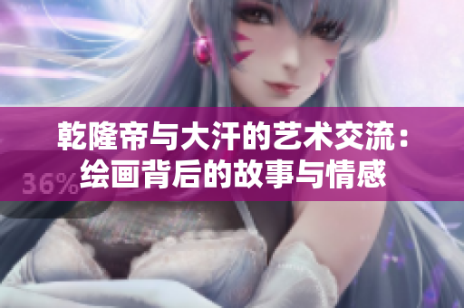 乾隆帝与大汗的艺术交流：绘画背后的故事与情感