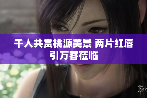 千人共赏桃源美景 两片红唇引万客莅临