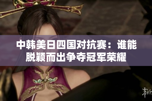 中韩美日四国对抗赛：谁能脱颖而出争夺冠军荣耀