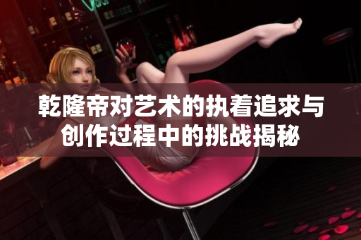 乾隆帝对艺术的执着追求与创作过程中的挑战揭秘