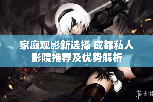 家庭观影新选择 成都私人影院推荐及优势解析