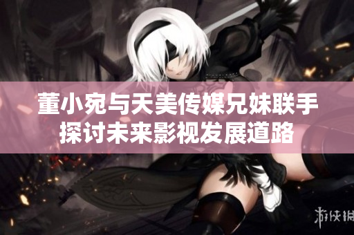 董小宛与天美传媒兄妹联手探讨未来影视发展道路