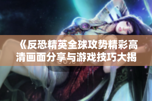 《反恐精英全球攻势精彩高清画面分享与游戏技巧大揭秘》