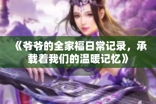 《爷爷的全家福日常记录，承载着我们的温暖记忆》