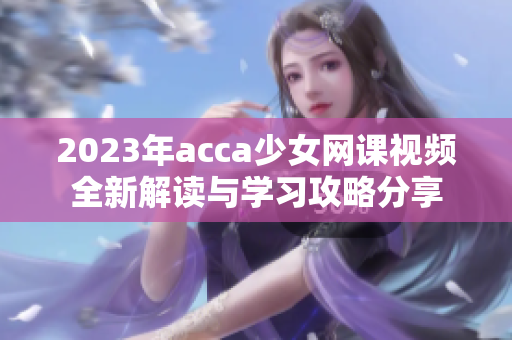 2023年acca少女网课视频全新解读与学习攻略分享