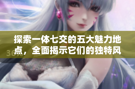 探索一体七交的五大魅力地点，全面揭示它们的独特风采