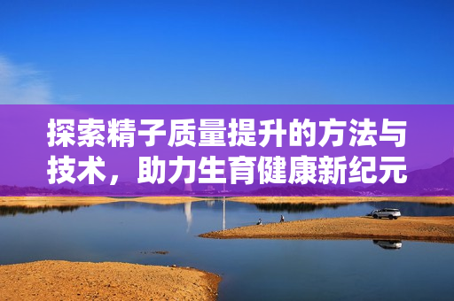 探索精子质量提升的方法与技术，助力生育健康新纪元