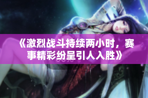 《激烈战斗持续两小时，赛事精彩纷呈引人入胜》