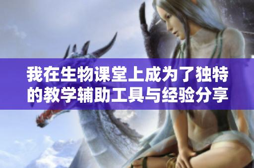 我在生物课堂上成为了独特的教学辅助工具与经验分享