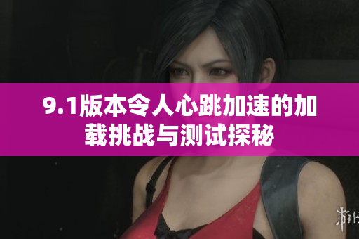 9.1版本令人心跳加速的加载挑战与测试探秘